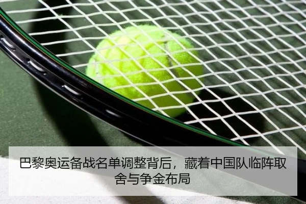 巴黎奥运备战名单调整背后，藏着中国队临阵取舍与争金布局（bet365）